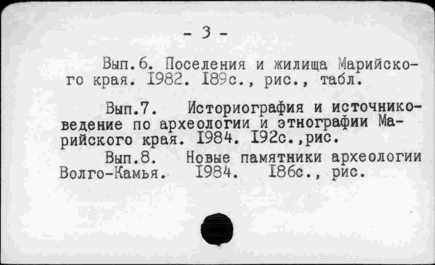 ﻿Вып.б. Поселения и жилища Марийского края. 1982. 189с., рис., табл.
Вып.7. Историография и источниковедение по археологии и этнографии Марийского края. 1984. 192с.,рис.
Вып.8. Новые памятники археологии Волго-Камья. 1984.	186с., рис.